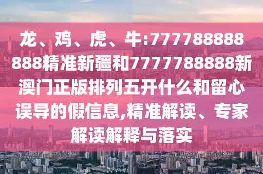 龍、雞、虎、牛:777788888888精準新疆和7777788888新澳門正版排列五開什么和留心誤導的假信息,精準解讀、專家解讀解釋與落實