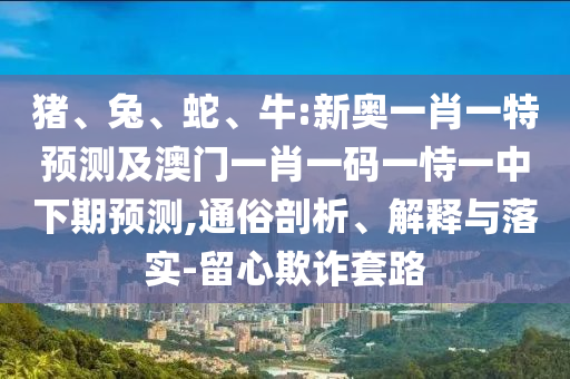 豬、兔、蛇、牛:新奧一肖一特預(yù)測及澳門一肖一碼一恃一中下期預(yù)測,通俗剖析、解釋與落實(shí)-留心欺詐套路