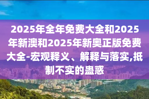 2025年全年免費(fèi)大全和2025年新澳和2025年新奧正版免費(fèi)大全-宏觀釋義、解釋與落實(shí),抵制不實(shí)的蠱惑