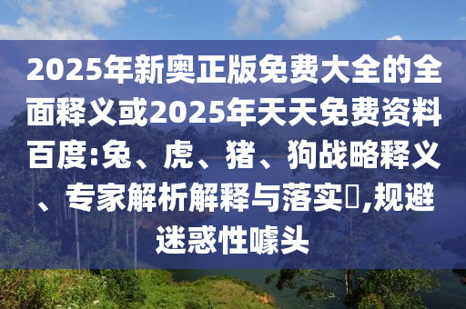 2025年新奧正版免費(fèi)大全的全面釋義或2025年天天免費(fèi)資料百度:兔、虎、豬、狗戰(zhàn)略釋義、專家解析解釋與落實(shí)?,規(guī)避迷惑性噱頭