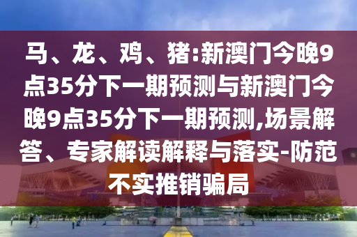 馬、龍、雞、豬:新澳門今晚9點(diǎn)35分下一期預(yù)測(cè)與新澳門今晚9點(diǎn)35分下一期預(yù)測(cè),場(chǎng)景解答、專家解讀解釋與落實(shí)-防范不實(shí)推銷騙局