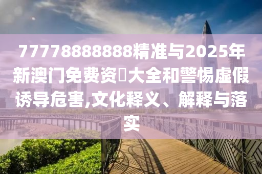 77778888888精準(zhǔn)與2025年新澳門免費(fèi)資枓大全和警惕虛假誘導(dǎo)危害,文化釋義、解釋與落實(shí)