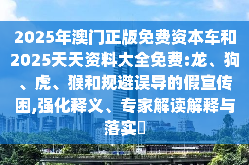 2025年澳門正版免費(fèi)資本車和2025天天資料大全免費(fèi):龍、狗、虎、猴和規(guī)避誤導(dǎo)的假宣傳困,強(qiáng)化釋義、專家解讀解釋與落實(shí)?