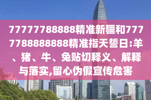 77777788888精準(zhǔn)新疆和7777788888888精準(zhǔn)指天誓日:羊、豬、牛、兔貼切釋義、解釋與落實(shí),留心偽假宣傳危害