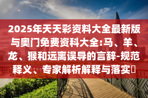 2025年天天彩資料大全最新版與奧門免費(fèi)資科大全:馬、羊、龍、猴和遠(yuǎn)離誤導(dǎo)的言辭-規(guī)范釋義、專家解析解釋與落實(shí)?