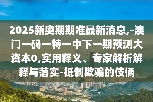 2025新奧期期準(zhǔn)最新消息,-澳門(mén)一碼一特一中下一期預(yù)測(cè)大資本0,實(shí)用釋義、專家解析解釋與落實(shí)-抵制欺騙的伎倆