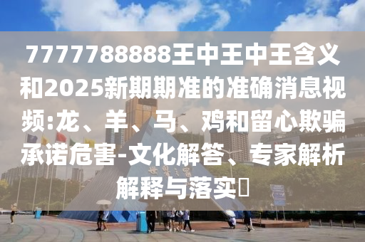 7777788888王中王中王含義和2025新期期準的準確消息視頻:龍、羊、馬、雞和留心欺騙承諾危害-文化解答、專家解析解釋與落實?