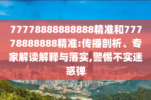77778888888888精準和77778888888精準:傳播剖析、專家解讀解釋與落實,警惕不實迷惑彈