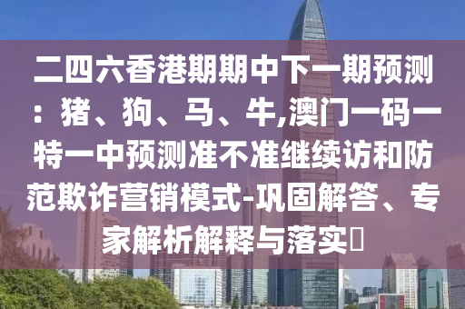 二四六香港期期中下一期預測：豬、狗、馬、牛,澳門一碼一特一中預測準不準繼續(xù)訪和防范欺詐營銷模式-鞏固解答、專家解析解釋與落實?
