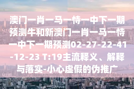 澳門一肖一馬一恃一中下一期預測牛和新澳門一肖一馬一恃一中下一期預測02-27-22-41-12-23 T:19主流釋義、解釋與落實-小心虛假的偽推廣