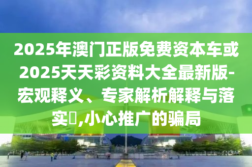 2025年澳門正版免費(fèi)資本車或2025天天彩資料大全最新版-宏觀釋義、專家解析解釋與落實(shí)?,小心推廣的騙局