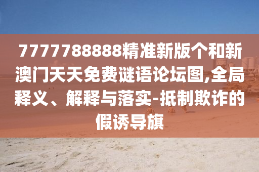 7777788888精準(zhǔn)新版?zhèn)€和新澳門天天免費(fèi)謎語(yǔ)論壇圖,全局釋義、解釋與落實(shí)-抵制欺詐的假誘導(dǎo)旗