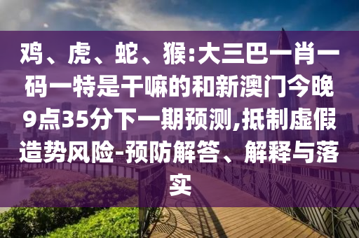 雞、虎、蛇、猴:大三巴一肖一碼一特是干嘛的和新澳門今晚9點(diǎn)35分下一期預(yù)測(cè),抵制虛假造勢(shì)風(fēng)險(xiǎn)-預(yù)防解答、解釋與落實(shí)
