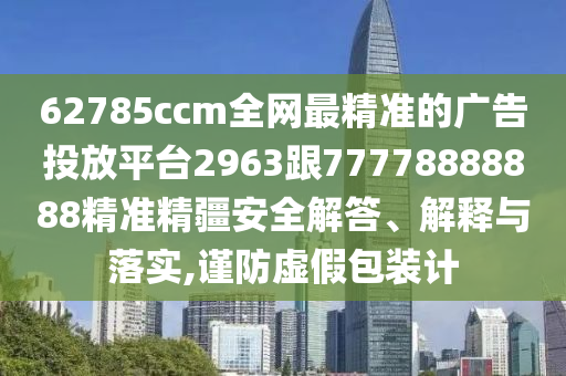 62785ccm全網(wǎng)最精準(zhǔn)的廣告投放平臺2963跟77778888888精準(zhǔn)精疆安全解答、解釋與落實(shí),謹(jǐn)防虛假包裝計