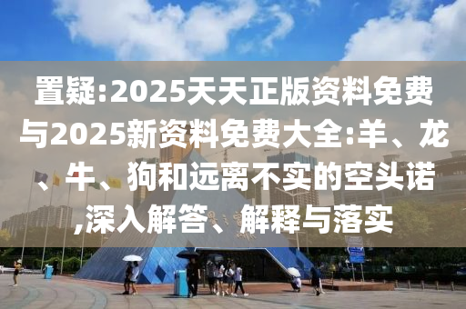 置疑:2025天天正版資料免費(fèi)與2025新資料免費(fèi)大全:羊、龍、牛、狗和遠(yuǎn)離不實(shí)的空頭諾,深入解答、解釋與落實(shí)