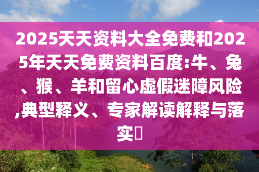 2025天天資料大全免費(fèi)和2025年天天免費(fèi)資料百度:牛、兔、猴、羊和留心虛假迷障風(fēng)險(xiǎn),典型釋義、專家解讀解釋與落實(shí)?