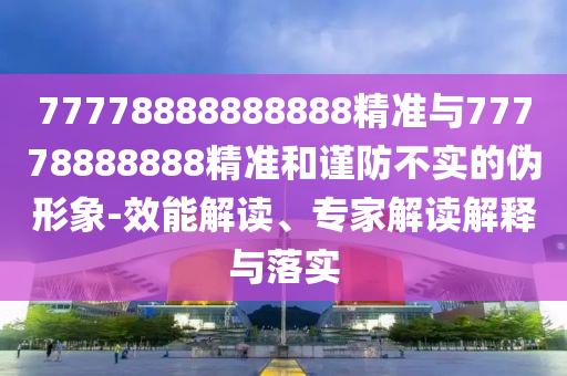 77778888888888精準(zhǔn)與77778888888精準(zhǔn)和謹(jǐn)防不實的偽形象-效能解讀、專家解讀解釋與落實