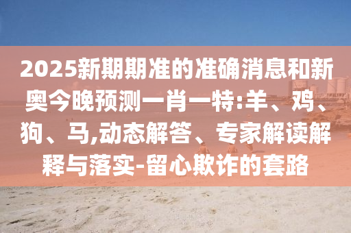 2025新期期準(zhǔn)的準(zhǔn)確消息和新奧今晚預(yù)測一肖一特:羊、雞、狗、馬,動(dòng)態(tài)解答、專家解讀解釋與落實(shí)-留心欺詐的套路