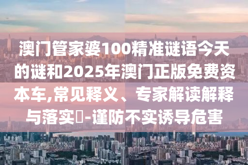 澳門管家婆100精準(zhǔn)謎語今天的謎和2025年澳門正版免費(fèi)資本車,常見釋義、專家解讀解釋與落實(shí)?-謹(jǐn)防不實(shí)誘導(dǎo)危害