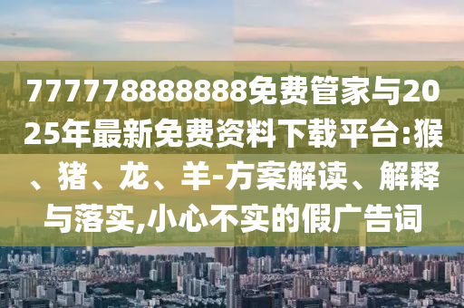 777778888888免費管家與2025年最新免費資料下載平臺:猴、豬、龍、羊-方案解讀、解釋與落實,小心不實的假廣告詞