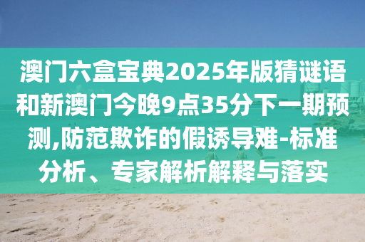 澳門六盒寶典2025年版猜謎語(yǔ)和新澳門今晚9點(diǎn)35分下一期預(yù)測(cè),防范欺詐的假誘導(dǎo)難-標(biāo)準(zhǔn)分析、專家解析解釋與落實(shí)