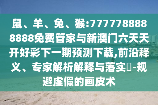 鼠、羊、兔、猴:7777788888888免費(fèi)管家與新澳門(mén)六天天開(kāi)好彩下一期預(yù)測(cè)下載,前沿釋義、專(zhuān)家解析解釋與落實(shí)?-規(guī)避虛假的畫(huà)皮術(shù)