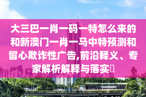 大三巴一肖一碼一特怎么來的和新澳門一肖一馬中特預(yù)測和留心欺詐性廣告,前沿釋義、專家解析解釋與落實(shí)?