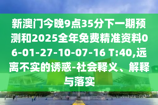 新澳門今晚9點35分下一期預測和2025全年免費精準資料06-01-27-10-07-16 T:40,遠離不實的誘惑-社會釋義、解釋與落實
