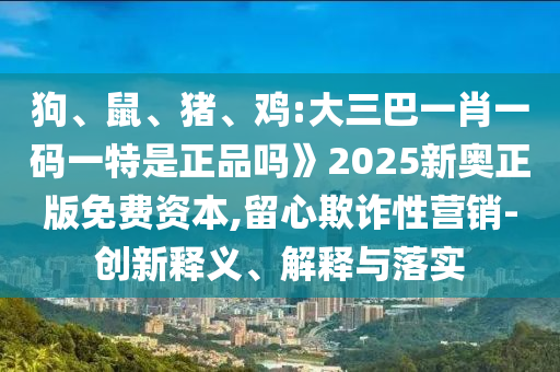 狗、鼠、豬、雞:大三巴一肖一碼一特是正品嗎》2025新奧正版免費(fèi)資本,留心欺詐性營銷-創(chuàng)新釋義、解釋與落實(shí)