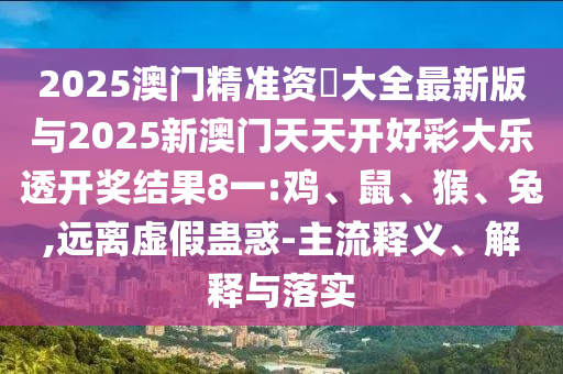 2025澳門精準資枓大全最新版與2025新澳門天天開好彩大樂透開獎結果8一:雞、鼠、猴、兔,遠離虛假蠱惑-主流釋義、解釋與落實