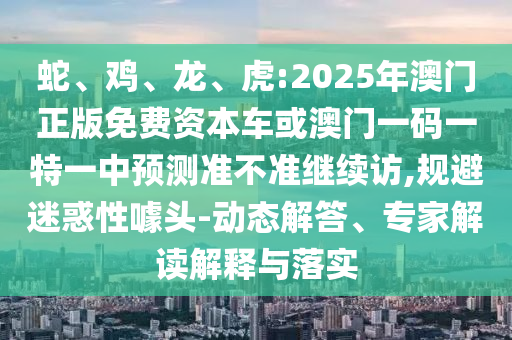 蛇、雞、龍、虎:2025年澳門正版免費資本車或澳門一碼一特一中預(yù)測準(zhǔn)不準(zhǔn)繼續(xù)訪,規(guī)避迷惑性噱頭-動態(tài)解答、專家解讀解釋與落實