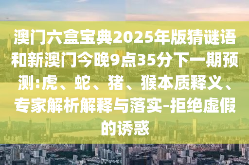 澳門六盒寶典2025年版猜謎語和新澳門今晚9點35分下一期預測:虎、蛇、豬、猴本質釋義、專家解析解釋與落實-拒絕虛假的誘惑