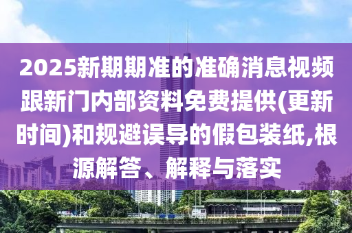 2025新期期準(zhǔn)的準(zhǔn)確消息視頻跟新門內(nèi)部資料免費(fèi)提供(更新時間)和規(guī)避誤導(dǎo)的假包裝紙,根源解答、解釋與落實