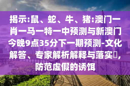 揭示:鼠、蛇、牛、豬:澳門一肖一馬一特一中預(yù)測與新澳門今晚9點35分下一期預(yù)測-文化解答、專家解析解釋與落實?,防范虛假的誘餌