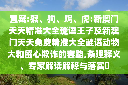 置疑:猴、狗、雞、虎:新澳門(mén)天天精準(zhǔn)大全謎語(yǔ)王子及新澳門(mén)天天免費(fèi)精準(zhǔn)大全謎語(yǔ)動(dòng)物大和留心欺詐的套路,條理釋義、專(zhuān)家解讀解釋與落實(shí)?