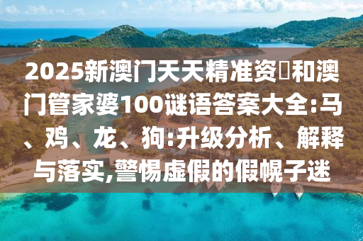 2025新澳門(mén)天天精準(zhǔn)資枓和澳門(mén)管家婆100謎語(yǔ)答案大全:馬、雞、龍、狗:升級(jí)分析、解釋與落實(shí),警惕虛假的假幌子迷