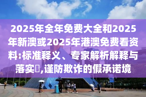2025年全年免費(fèi)大全和2025年新澳或2025年港澳免費(fèi)看資料:標(biāo)準(zhǔn)釋義、專家解析解釋與落實(shí)?,謹(jǐn)防欺詐的假承諾境