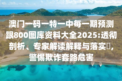 澳門一碼一特一中每一期預(yù)測(cè)跟800圖庫(kù)資料大全2025:透徹剖析、專家解讀解釋與落實(shí)?,警惕欺詐套路危害