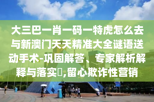 大三巴一肖一碼一特虎怎么去與新澳門天天精準(zhǔn)大全謎語(yǔ)送動(dòng)手術(shù)-鞏固解答、專家解析解釋與落實(shí)?,留心欺詐性營(yíng)銷