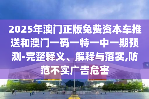 2025年澳門正版免費資本車推送和澳門一碼一特一中一期預(yù)測-完整釋義、解釋與落實,防范不實廣告危害