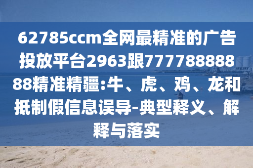 62785ccm全網(wǎng)最精準(zhǔn)的廣告投放平臺2963跟77778888888精準(zhǔn)精疆:牛、虎、雞、龍和抵制假信息誤導(dǎo)-典型釋義、解釋與落實(shí)