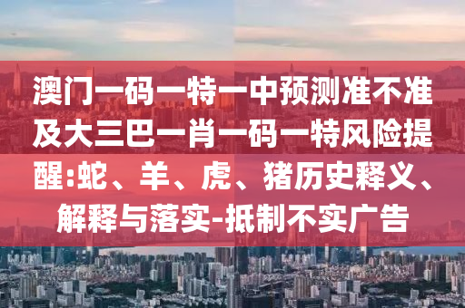 澳門一碼一特一中預(yù)測準(zhǔn)不準(zhǔn)及大三巴一肖一碼一特風(fēng)險提醒:蛇、羊、虎、豬歷史釋義、解釋與落實-抵制不實廣告