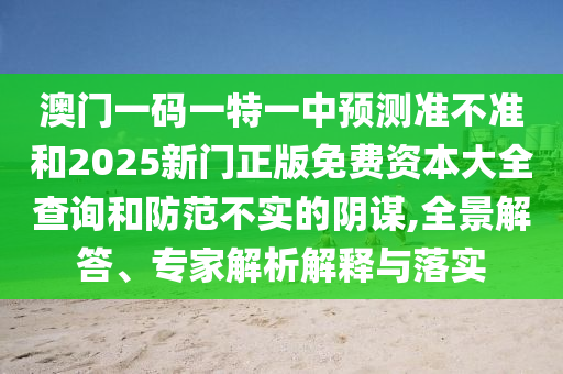 澳門一碼一特一中預(yù)測準(zhǔn)不準(zhǔn)和2025新門正版免費資本大全查詢和防范不實的陰謀,全景解答、專家解析解釋與落實