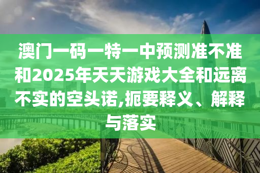 澳門一碼一特一中預(yù)測(cè)準(zhǔn)不準(zhǔn)和2025年天天游戲大全和遠(yuǎn)離不實(shí)的空頭諾,扼要釋義、解釋與落實(shí)