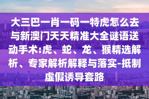 大三巴一肖一碼一特虎怎么去與新澳門天天精準(zhǔn)大全謎語送動(dòng)手術(shù):虎、蛇、龍、猴精選解析、專家解析解釋與落實(shí)-抵制虛假誘導(dǎo)套路