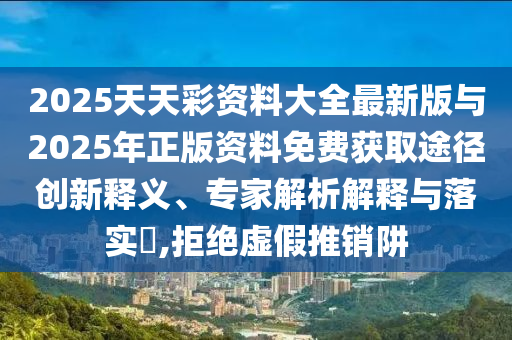 2025天天彩資料大全最新版與2025年正版資料免費獲取途徑創(chuàng)新釋義、專家解析解釋與落實?,拒絕虛假推銷阱