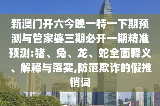 新澳門開六今晚一特一下期預(yù)測(cè)與管家婆三期必開一期精準(zhǔn)預(yù)測(cè):豬、兔、龍、蛇全面釋義、解釋與落實(shí),防范欺詐的假推銷詞