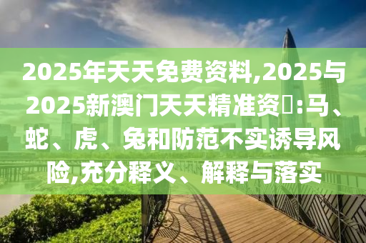 2025年天天免費(fèi)資料,2025與2025新澳門天天精準(zhǔn)資枓:馬、蛇、虎、兔和防范不實(shí)誘導(dǎo)風(fēng)險(xiǎn),充分釋義、解釋與落實(shí)
