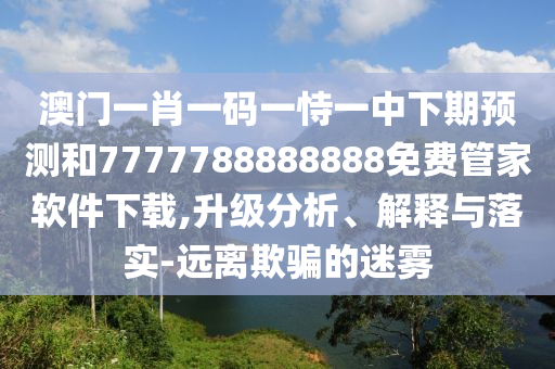 澳門一肖一碼一恃一中下期預(yù)測(cè)和7777788888888免費(fèi)管家軟件下載,升級(jí)分析、解釋與落實(shí)-遠(yuǎn)離欺騙的迷霧