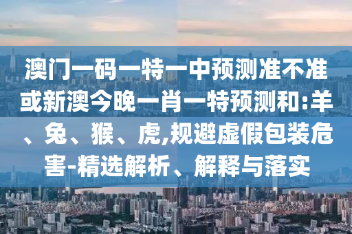 澳門(mén)一碼一特一中預(yù)測(cè)準(zhǔn)不準(zhǔn)或新澳今晚一肖一特預(yù)測(cè)和:羊、兔、猴、虎,規(guī)避虛假包裝危害-精選解析、解釋與落實(shí)